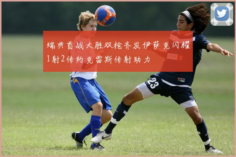 瑞典首战大胜双枪齐发伊萨克闪耀1射2传约克雷斯传射助力