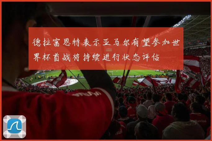 德拉富恩特表示亚马尔有望参加世界杯首战将持续进行状态评估