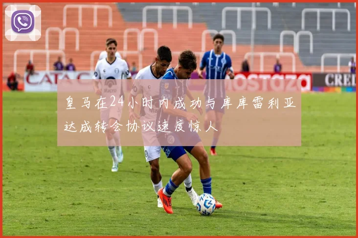 皇马在24小时内成功与库库雷利亚达成转会协议速度惊人