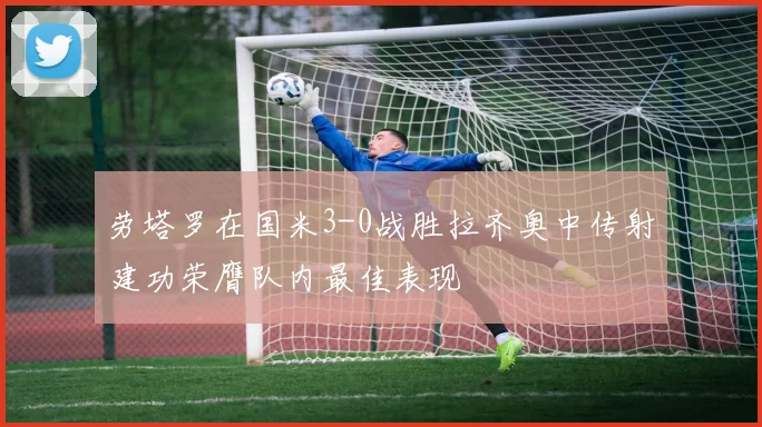 劳塔罗在国米3-0战胜拉齐奥中传射建功荣膺队内最佳表现