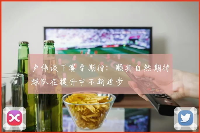 卢伟谈下赛季期待：顺其自然期待球队在提升中不断进步