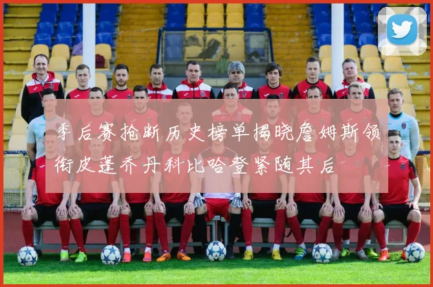 季后赛抢断历史榜单揭晓詹姆斯领衔皮蓬乔丹科比哈登紧随其后