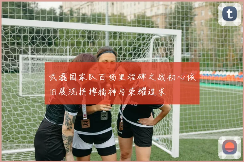 武磊国家队百场里程碑之战初心依旧展现拼搏精神与荣耀追求