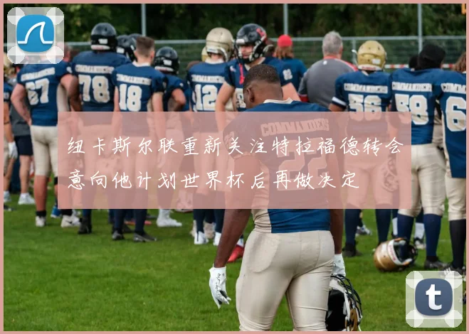 纽卡斯尔联重新关注特拉福德转会意向他计划世界杯后再做决定