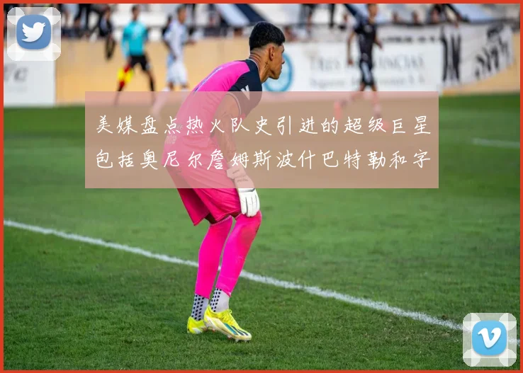 美媒盘点热火队史引进的超级巨星包括奥尼尔詹姆斯波什巴特勒和字母哥
