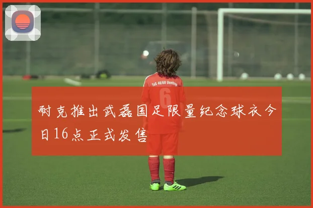 耐克推出武磊国足限量纪念球衣今日16点正式发售