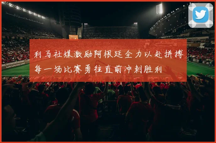 利马社媒激励阿根廷全力以赴拼搏每一场比赛勇往直前冲刺胜利