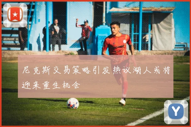 尼克斯交易策略引发热议湖人或将迎来重生机会