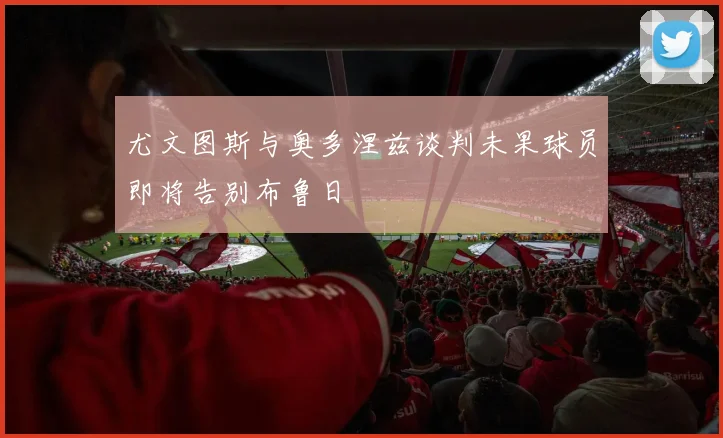 尤文图斯与奥多涅兹谈判未果球员即将告别布鲁日